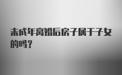 未成年离婚后房子属于子女的吗？