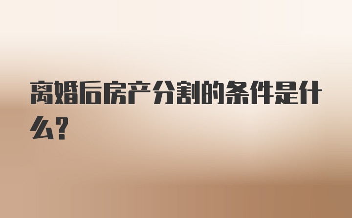 离婚后房产分割的条件是什么？