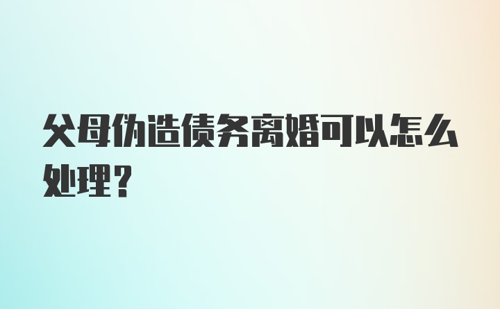 父母伪造债务离婚可以怎么处理？