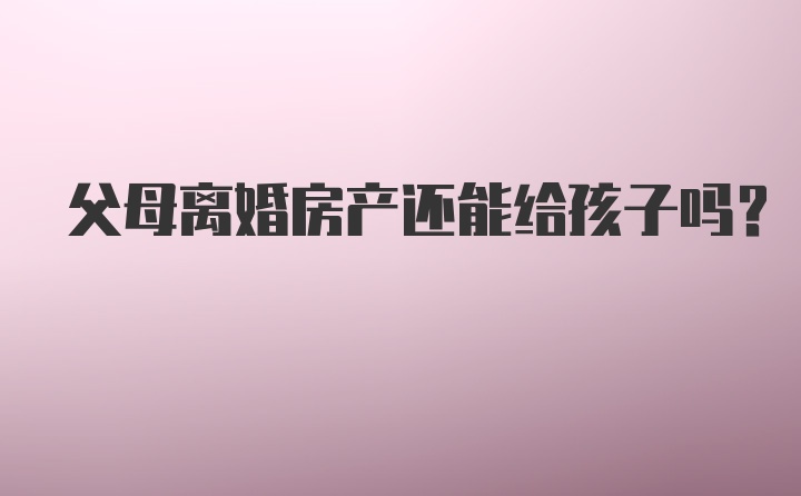 父母离婚房产还能给孩子吗？