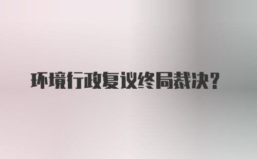 环境行政复议终局裁决？