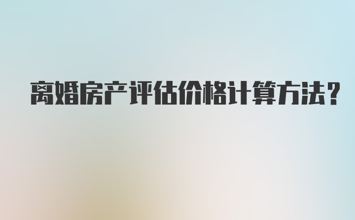 离婚房产评估价格计算方法？