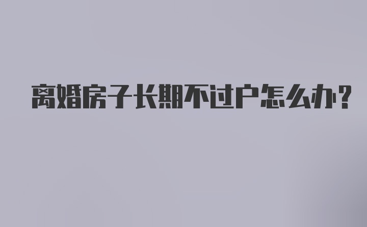 离婚房子长期不过户怎么办？