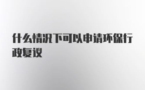 什么情况下可以申请环保行政复议