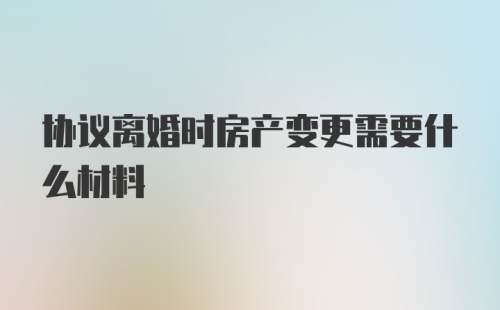 协议离婚时房产变更需要什么材料