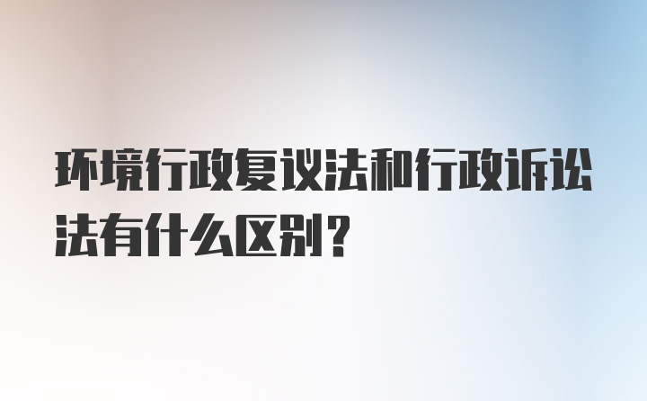 环境行政复议法和行政诉讼法有什么区别？