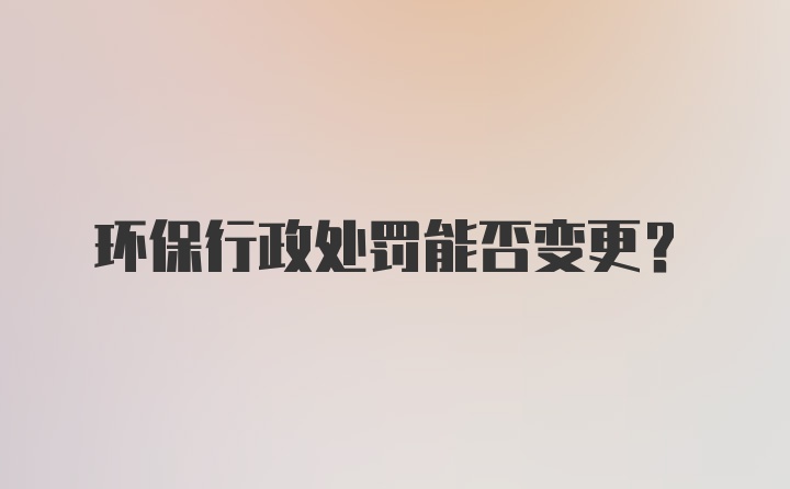 环保行政处罚能否变更？