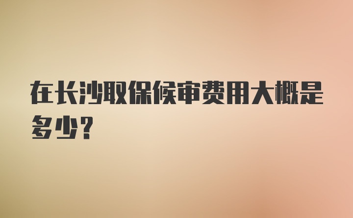 在长沙取保候审费用大概是多少？