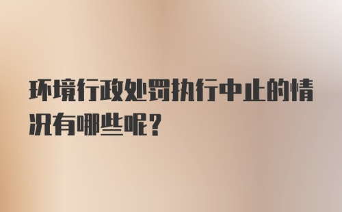 环境行政处罚执行中止的情况有哪些呢？