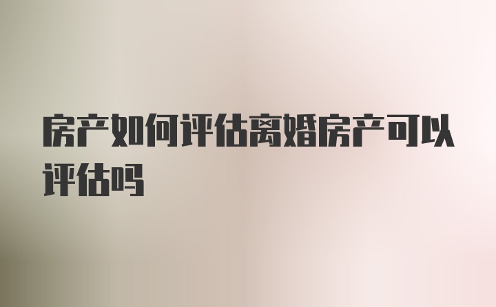 房产如何评估离婚房产可以评估吗