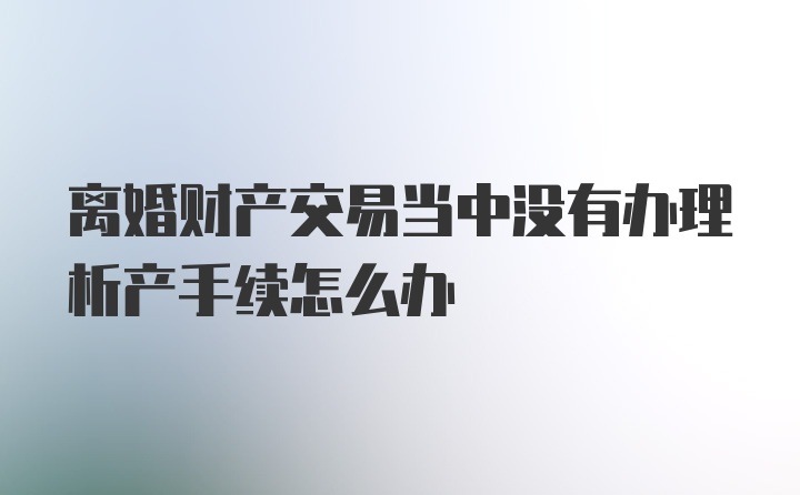 离婚财产交易当中没有办理析产手续怎么办