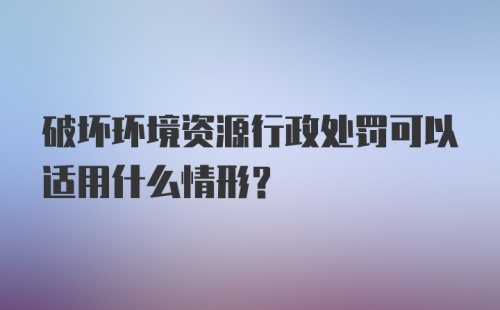 破坏环境资源行政处罚可以适用什么情形？