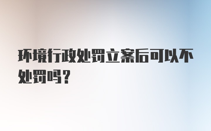 环境行政处罚立案后可以不处罚吗？