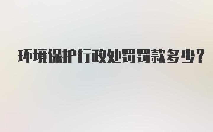 环境保护行政处罚罚款多少？