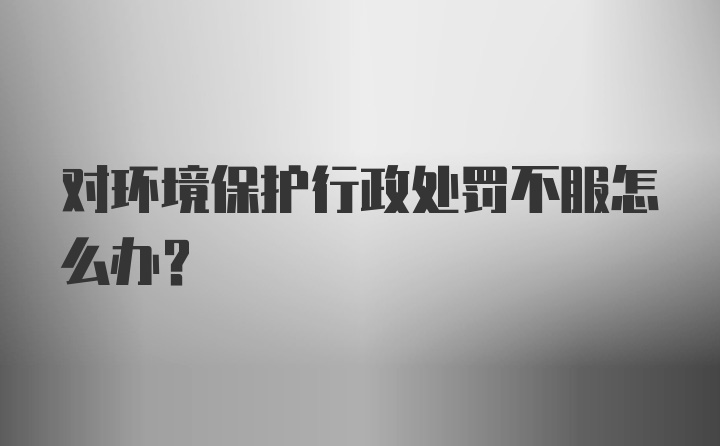 对环境保护行政处罚不服怎么办?