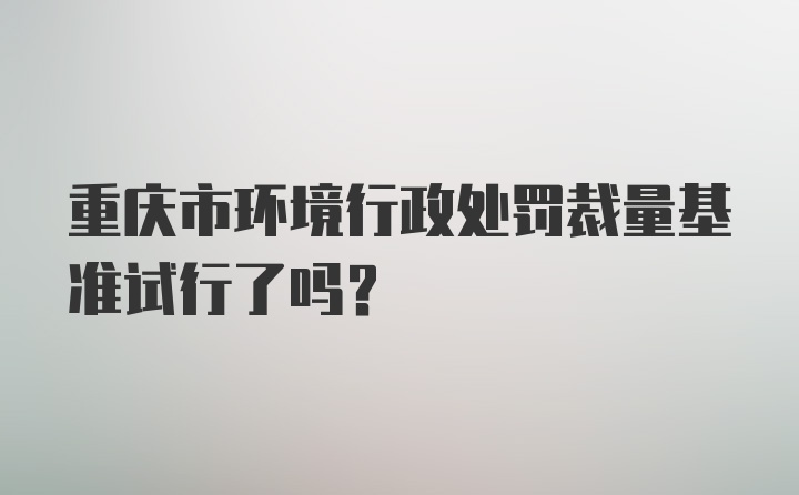 重庆市环境行政处罚裁量基准试行了吗?