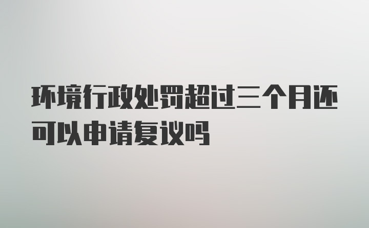 环境行政处罚超过三个月还可以申请复议吗