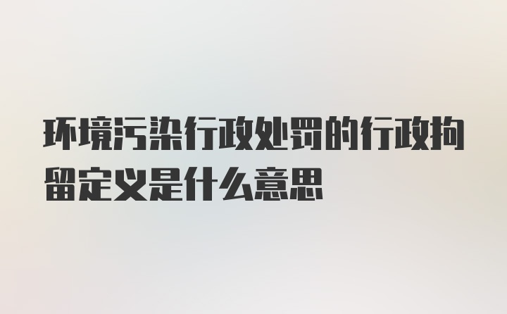 环境污染行政处罚的行政拘留定义是什么意思