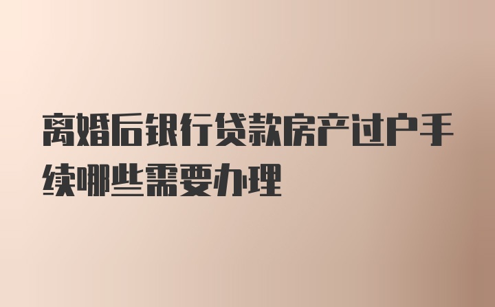 离婚后银行贷款房产过户手续哪些需要办理