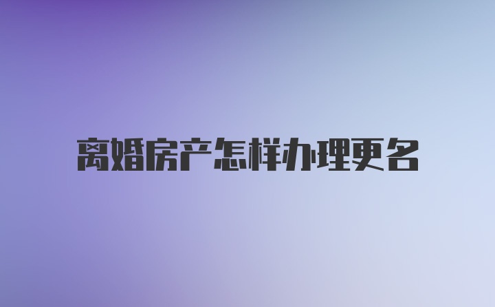 离婚房产怎样办理更名