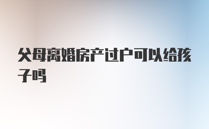 父母离婚房产过户可以给孩子吗