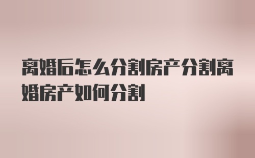 离婚后怎么分割房产分割离婚房产如何分割