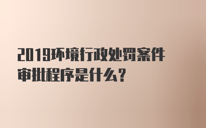 2019环境行政处罚案件审批程序是什么？