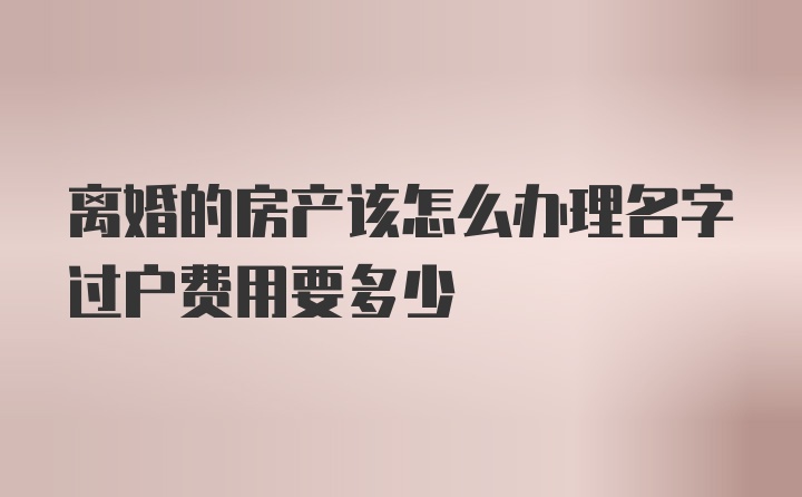 离婚的房产该怎么办理名字过户费用要多少