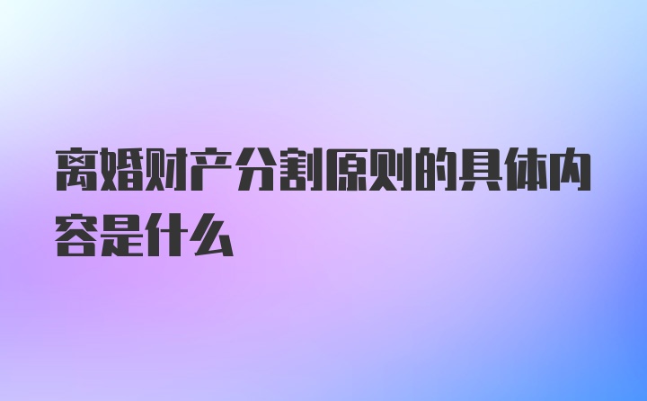 离婚财产分割原则的具体内容是什么