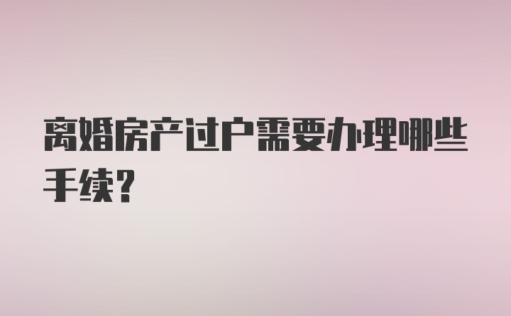 离婚房产过户需要办理哪些手续？