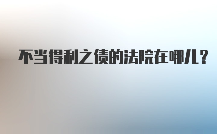 不当得利之债的法院在哪儿？