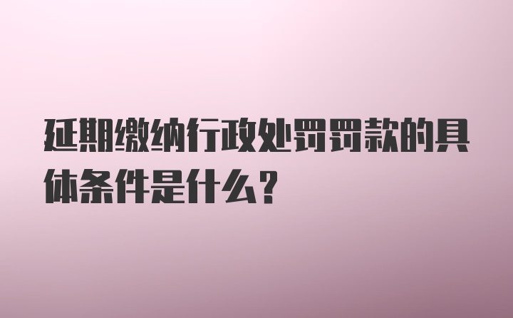 延期缴纳行政处罚罚款的具体条件是什么？