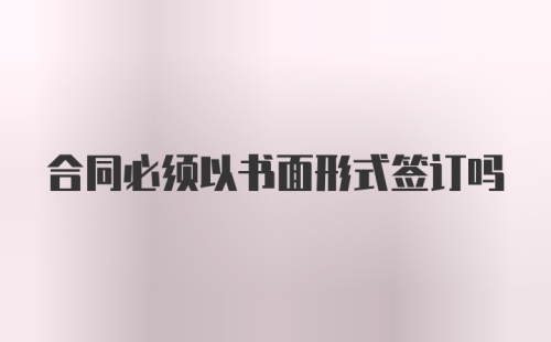 合同必须以书面形式签订吗