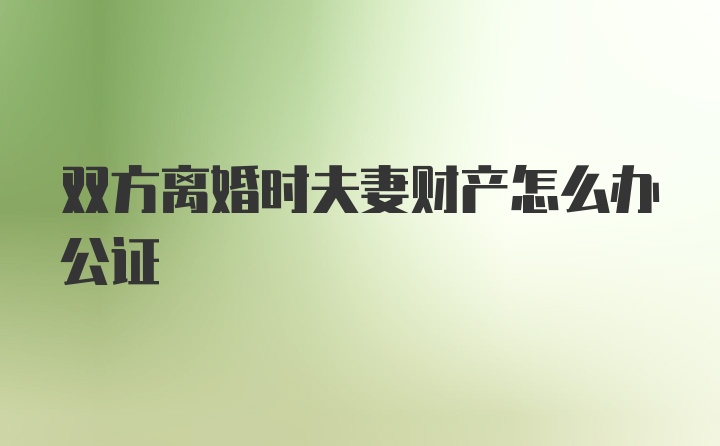 双方离婚时夫妻财产怎么办公证