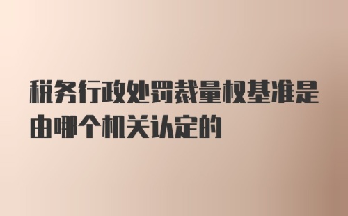 税务行政处罚裁量权基准是由哪个机关认定的