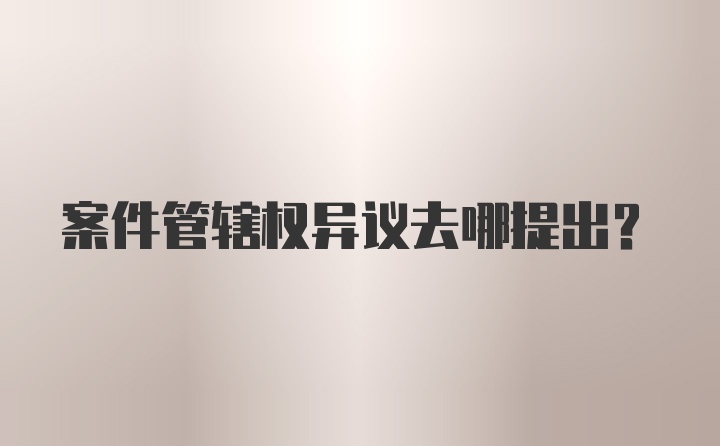 案件管辖权异议去哪提出？