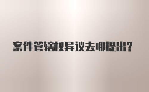 案件管辖权异议去哪提出？