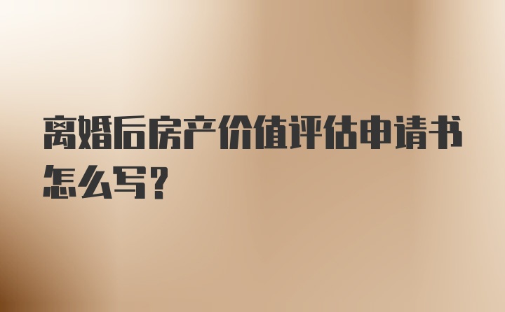 离婚后房产价值评估申请书怎么写？