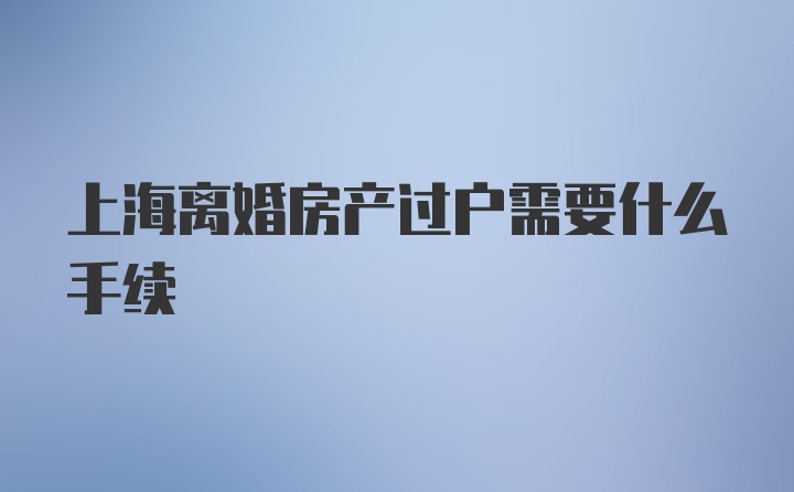 上海离婚房产过户需要什么手续