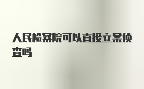 人民检察院可以直接立案侦查吗