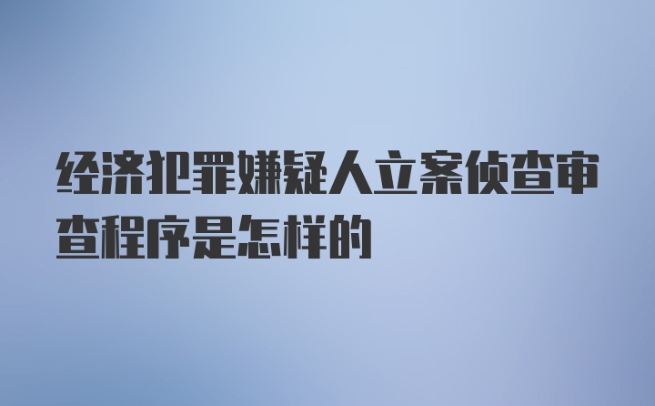 经济犯罪嫌疑人立案侦查审查程序是怎样的