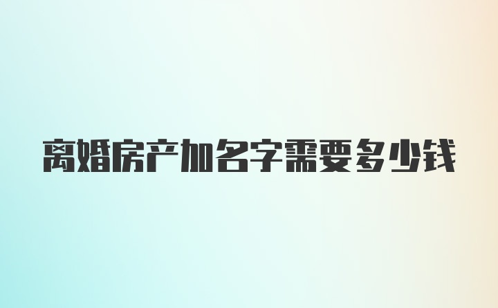 离婚房产加名字需要多少钱