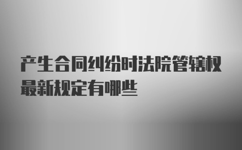 产生合同纠纷时法院管辖权最新规定有哪些