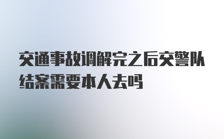 交通事故调解完之后交警队结案需要本人去吗