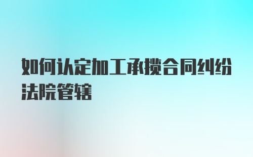 如何认定加工承揽合同纠纷法院管辖