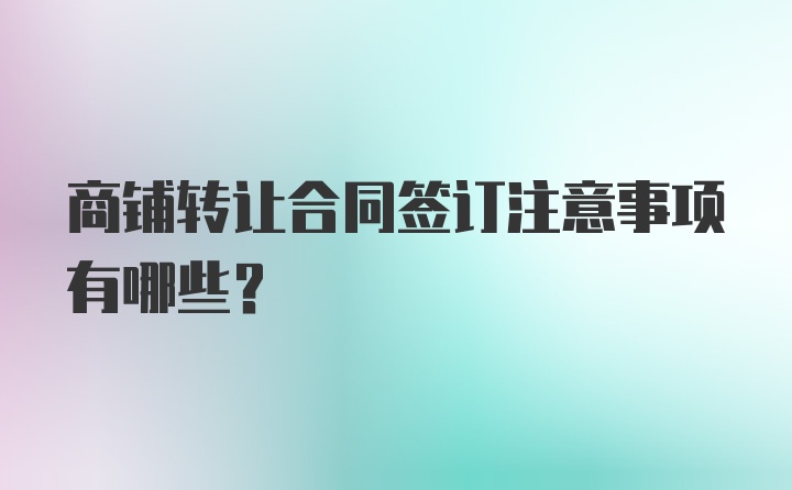 商铺转让合同签订注意事项有哪些？