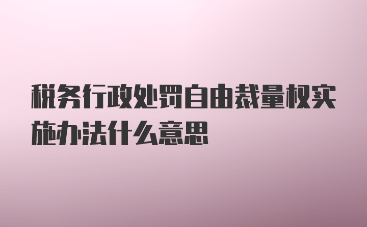 税务行政处罚自由裁量权实施办法什么意思