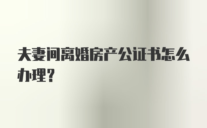 夫妻间离婚房产公证书怎么办理？