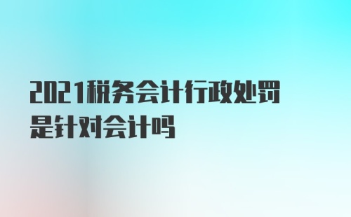 2021税务会计行政处罚是针对会计吗