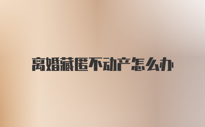 离婚藏匿不动产怎么办